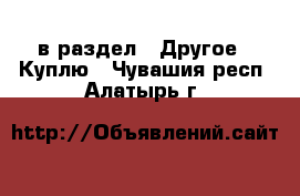  в раздел : Другое » Куплю . Чувашия респ.,Алатырь г.